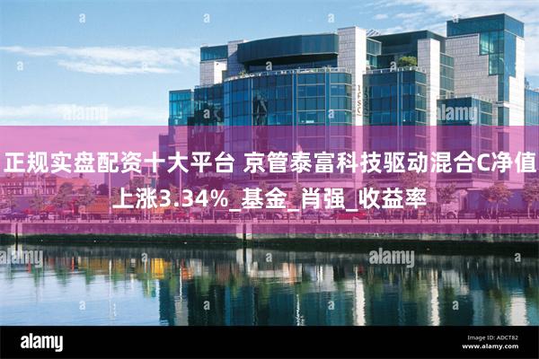 正规实盘配资十大平台 京管泰富科技驱动混合C净值上涨3.34%_基金_肖强_收益率