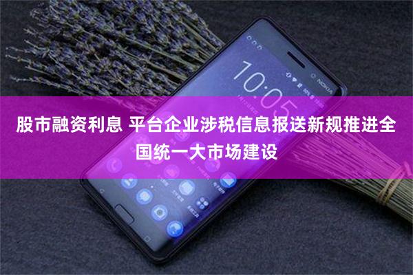 股市融资利息 平台企业涉税信息报送新规推进全国统一大市场建设