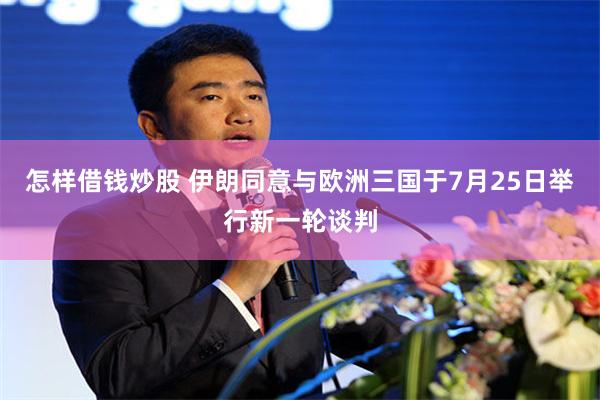怎样借钱炒股 伊朗同意与欧洲三国于7月25日举行新一轮谈判