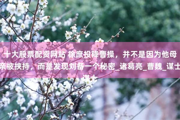 十大股票配资网站 徐庶投降曹操，并不是因为他母亲被挟持，而是发现刘备一个秘密_诸葛亮_曹魏_谋士