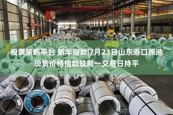 股票策略平台 新华指数|7月23日山东港口原油现货价格指数较前一交易日持平