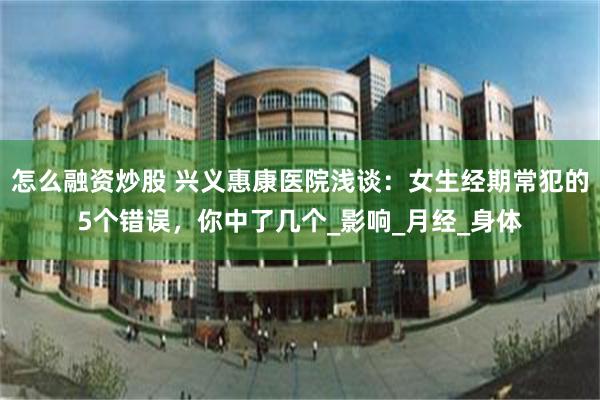怎么融资炒股 兴义惠康医院浅谈：女生经期常犯的5个错误，你中了几个_影响_月经_身体