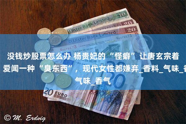 没钱炒股票怎么办 杨贵妃的 “怪癖” 让唐玄宗着迷：爱闻一种 “臭东西”，现代女性都嫌弃_香料_气味_香气