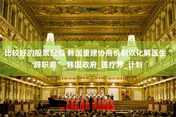 比较好的股票配资 韩国重建协商机制以化解医生“辞职潮”_韩国政府_医疗界_计划
