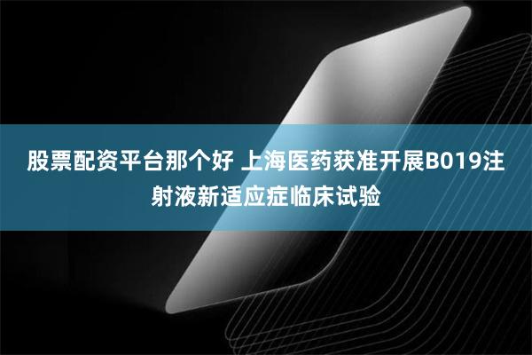 股票配资平台那个好 上海医药获准开展B019注射液新适应症临床试验