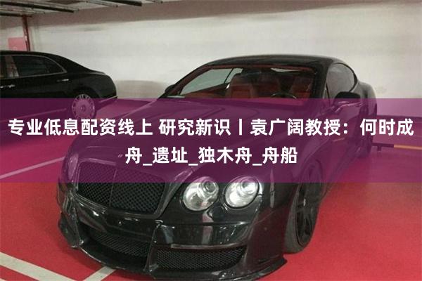 专业低息配资线上 研究新识丨袁广阔教授：何时成舟_遗址_独木舟_舟船