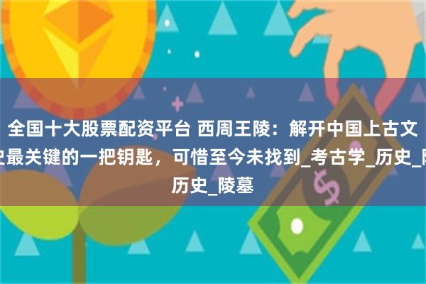 全国十大股票配资平台 西周王陵：解开中国上古文明史最关键的一把钥匙，可惜至今未找到_考古学_历史_陵墓