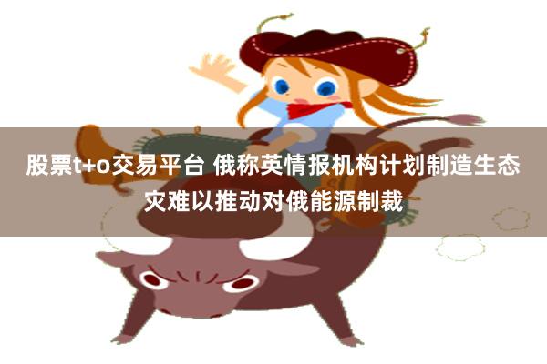 股票t+o交易平台 俄称英情报机构计划制造生态灾难以推动对俄能源制裁