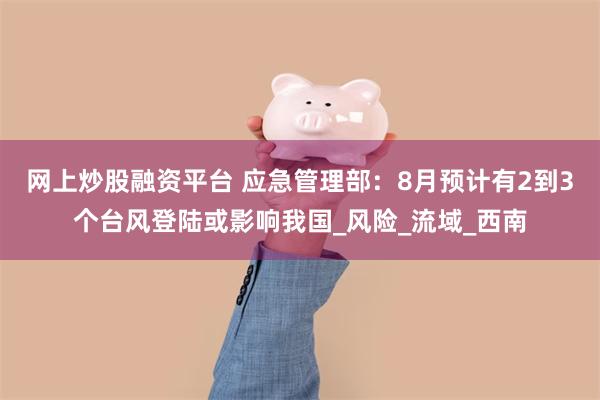 网上炒股融资平台 应急管理部：8月预计有2到3个台风登陆或影响我国_风险_流域_西南
