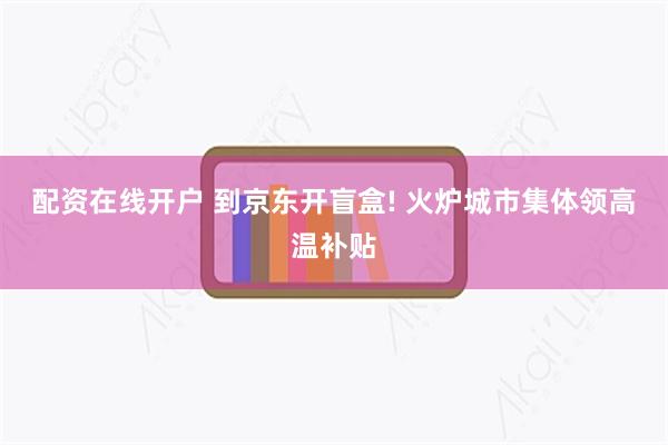 配资在线开户 到京东开盲盒! 火炉城市集体领高温补贴