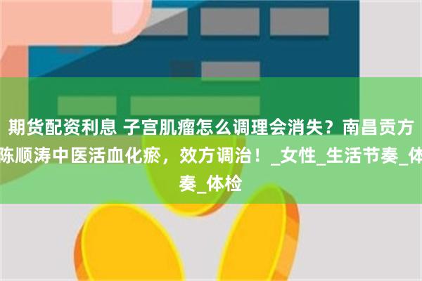 期货配资利息 子宫肌瘤怎么调理会消失？南昌贡方堂陈顺涛中医活血化瘀，效方调治！_女性_生活节奏_体检