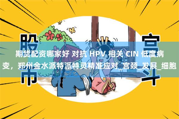 期货配资哪家好 对抗 HPV 相关 CIN 低度病变，郑州金水派特派特灵精准应对_宫颈_发展_细胞