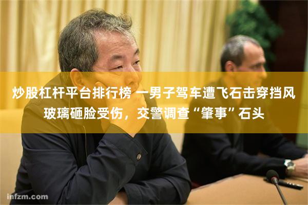 炒股杠杆平台排行榜 一男子驾车遭飞石击穿挡风玻璃砸脸受伤，交警调查“肇事”石头