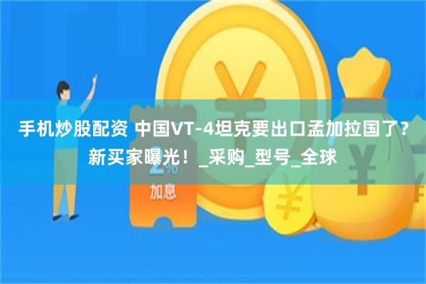 手机炒股配资 中国VT-4坦克要出口孟加拉国了？新买家曝光！_采购_型号_全球