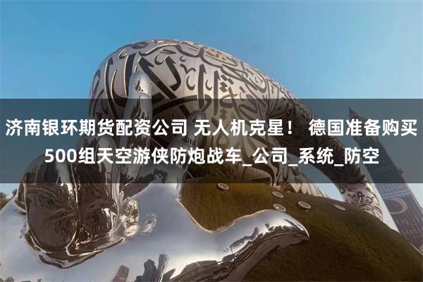 济南银环期货配资公司 无人机克星！ 德国准备购买500组天空游侠防炮战车_公司_系统_防空