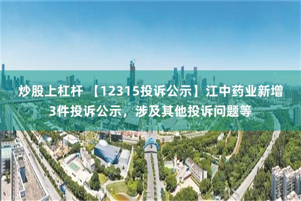 炒股上杠杆 【12315投诉公示】江中药业新增3件投诉公示，涉及其他投诉问题等