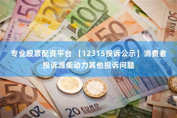 专业股票配资平台 【12315投诉公示】消费者投诉潍柴动力其他投诉问题