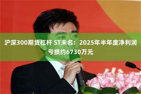 沪深300期货杠杆 ST未名：2025年半年度净利润亏损约6730万元