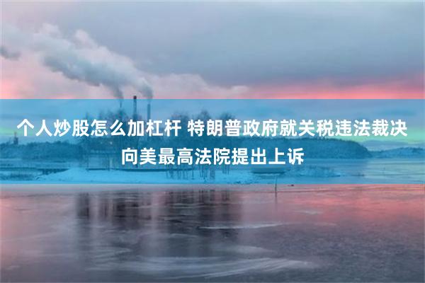 个人炒股怎么加杠杆 特朗普政府就关税违法裁决向美最高法院提出上诉
