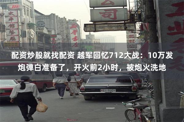 配资炒股就找配资 越军回忆712大战：10万发炮弹白准备了，开火前2小时，被炮火洗地