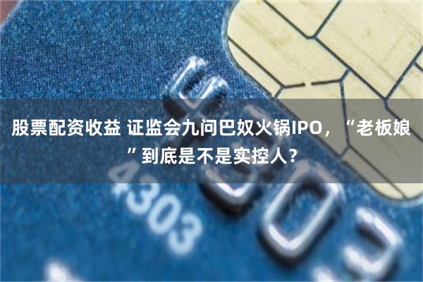 股票配资收益 证监会九问巴奴火锅IPO，“老板娘”到底是不是实控人？