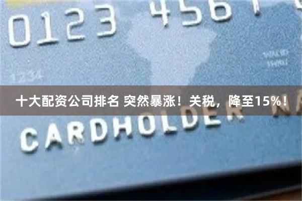 十大配资公司排名 突然暴涨!关税,降至15%!