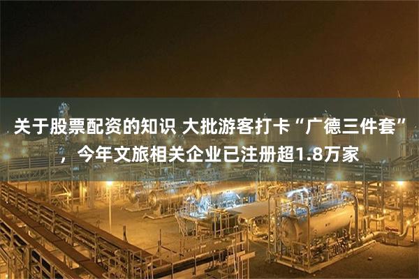 关于股票配资的知识 大批游客打卡“广德三件套”,今年文旅相关企业已注册超1.8万家