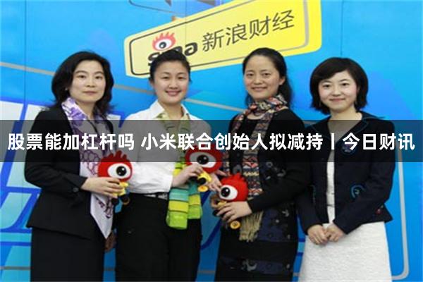 股票能加杠杆吗 小米联合创始人拟减持丨今日财讯